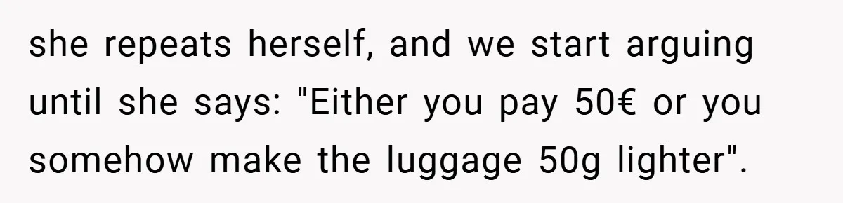 she repeats herself, and we start arguing until she says: "Either you pay 50€ or you somehow make the luggage 50g lighter".