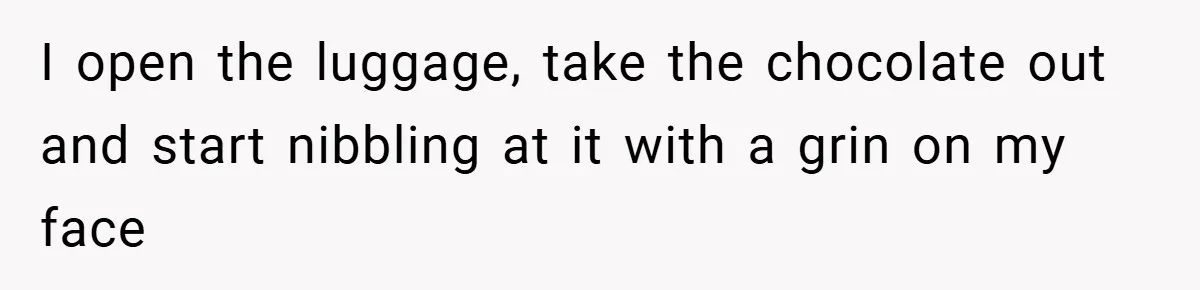 I open the luggage, take the chocolate out and start nibbling at it with a grin on my face