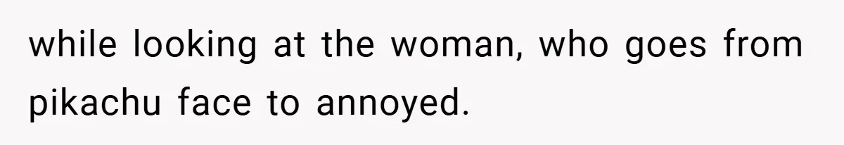 while looking at the woman, who goes from pikachu face to annoyed.