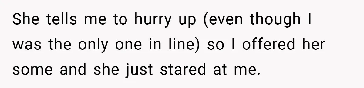 She tells me to hurry up (even though I was the only one in line) so I offered her some and she just stared at me.
