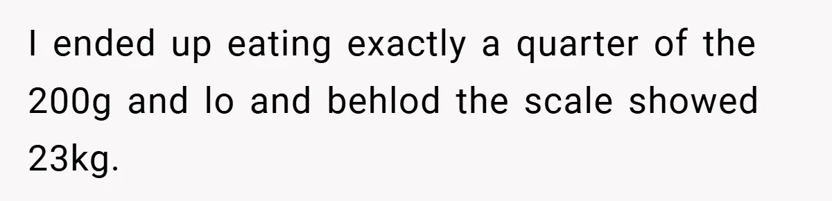 I ended up eating exactly a quarter of the 200g and lo and behlod the scale showed 23kg.