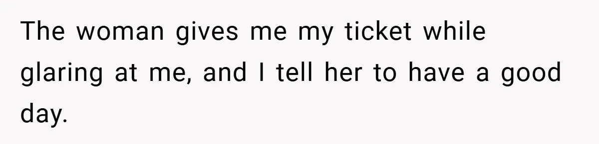 The woman gives me my ticket while glaring at me, and I tell her to have a good day.