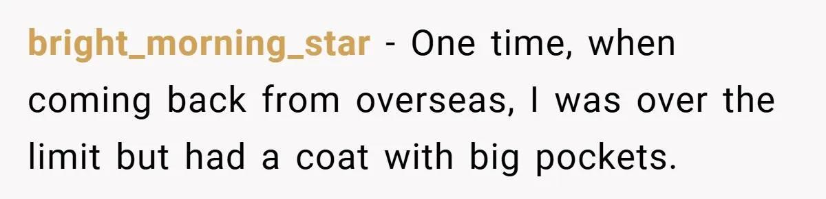 bright_morning_star − One time, when coming back from overseas, I was over the limit but had a coat with big pockets.