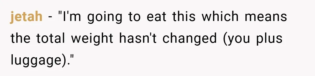 jetah − "I'm going to eat this which means the total weight hasn't changed (you plus luggage)."