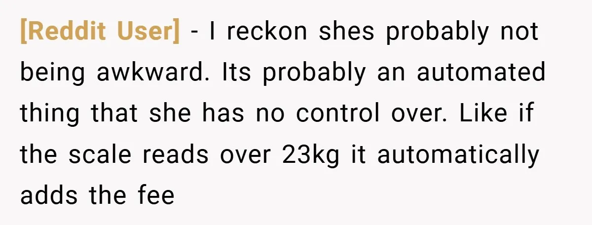 [Reddit User] − I reckon shes probably not being awkward. Its probably an automated thing that she has no control over. Like if the scale reads over 23kg it automatically...