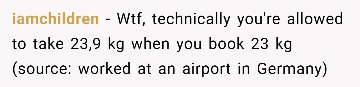 Airport Worker Demands €50 For 50g Overweight Bag, Passenger Solves It Deliciously iamchildren − Wtf, technically you're allowed to take 23,9 kg when you book 23 kg (source: worked at an airport in Germany)