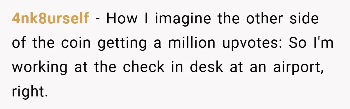 4nk8urself − How I imagine the other side of the coin getting a million upvotes: So I'm working at the check in desk at an airport, right.