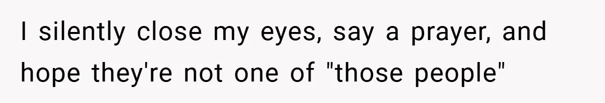 I silently close my eyes, say a prayer, and hope they're not one of "those people"