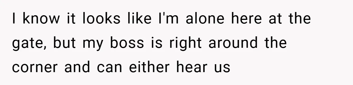 I know it looks like I'm alone here at the gate, but my boss is right around the corner and can either hear us