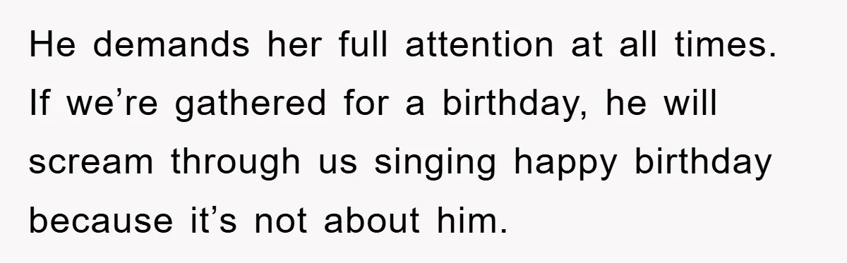 He demands her full attention at all times. If we’re gathered for a birthday, he will scream through us singing happy birthday because it’s not about him.