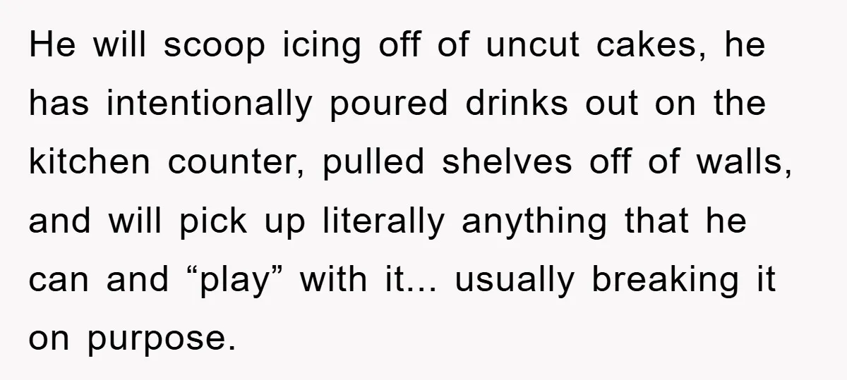 He will scoop icing off of uncut cakes, he has intentionally poured drinks out on the kitchen counter, pulled shelves off of walls, and will pick up literally anything that...