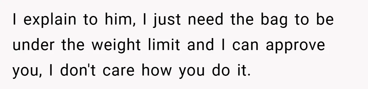 I explain to him, I just need the bag to be under the weight limit and I can approve you, I don't care how you do it.