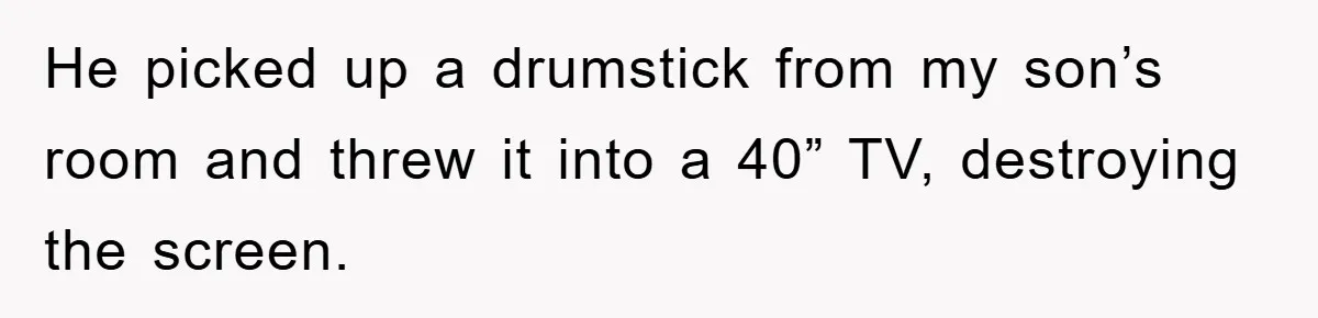 He picked up a drumstick from my son’s room and threw it into a 40” TV, destroying the screen.