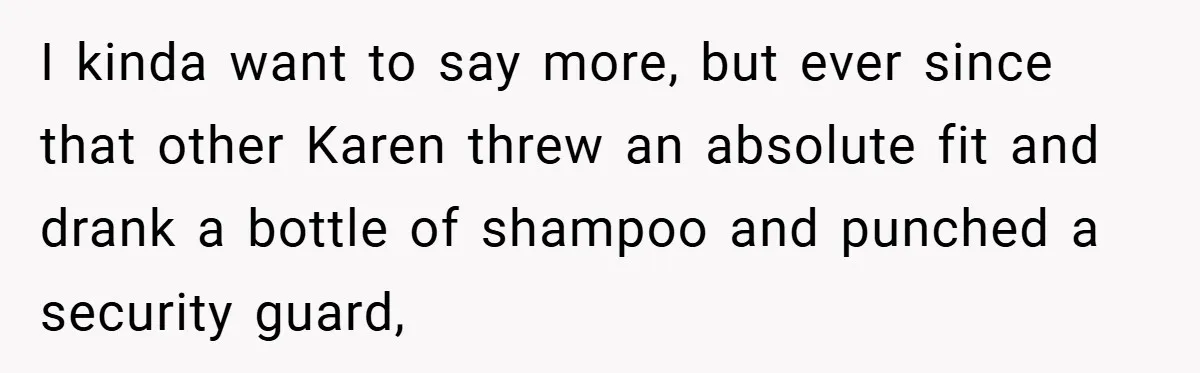 I kinda want to say more, but ever since that other Karen threw an absolute fit and drank a bottle of shampoo and punched a security guard,