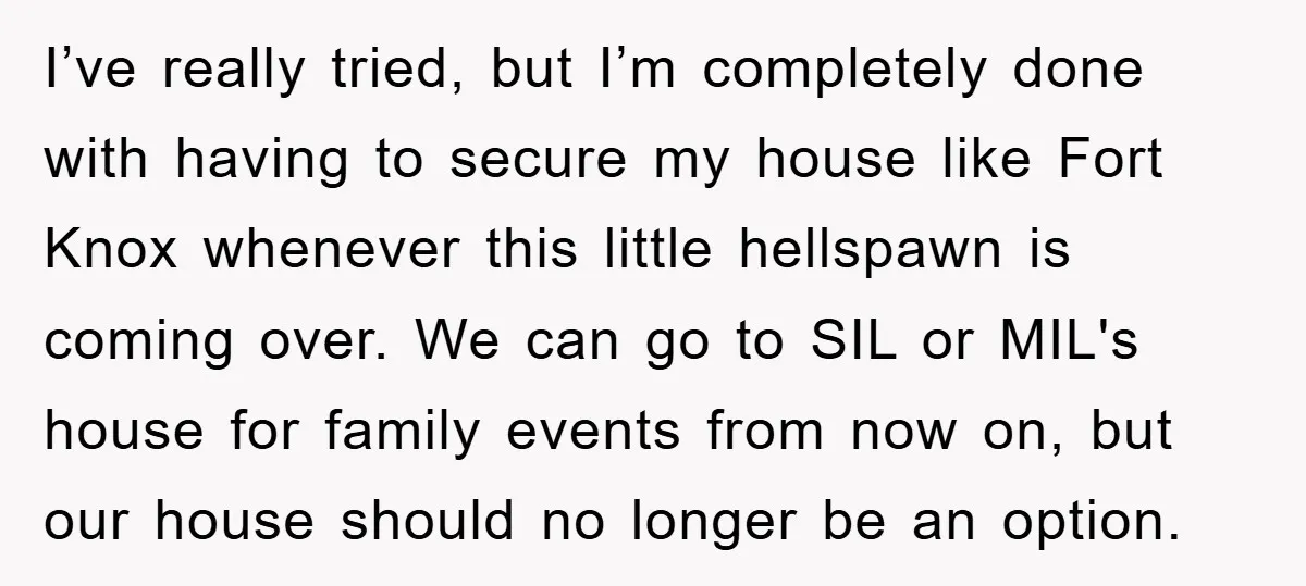 I’ve really tried, but I’m completely done with having to secure my house like Fort Knox whenever this little hellspawn is coming over. We can go to SIL or MIL's...