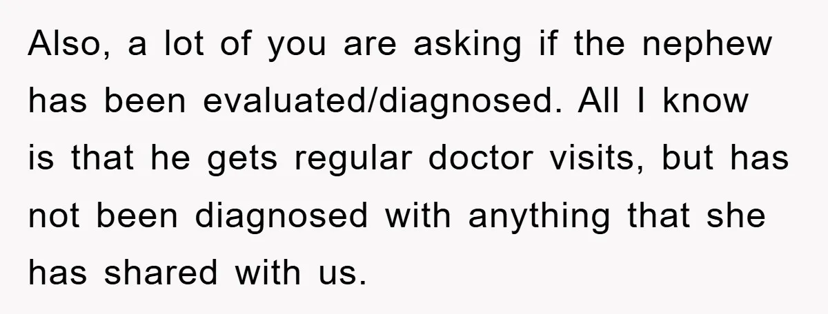 Also, a lot of you are asking if the nephew has been evaluated/diagnosed. All I know is that he gets regular doctor visits, but has not been diagnosed with anything...