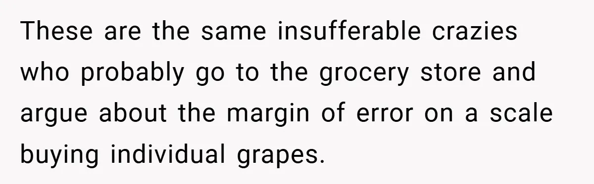 These are the same insufferable crazies who probably go to the grocery store and argue about the margin of error on a scale buying individual grapes.