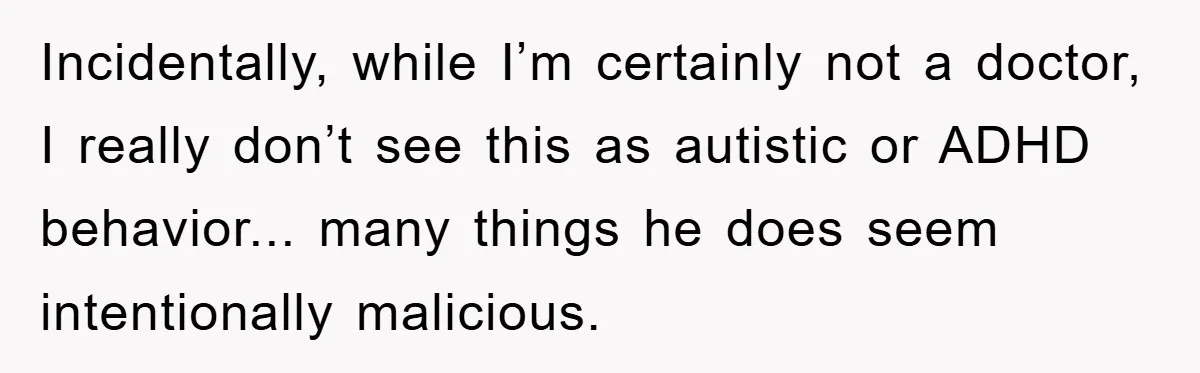 Incidentally, while I’m certainly not a doctor, I really don’t see this as autistic or ADHD behavior... many things he does seem intentionally malicious.