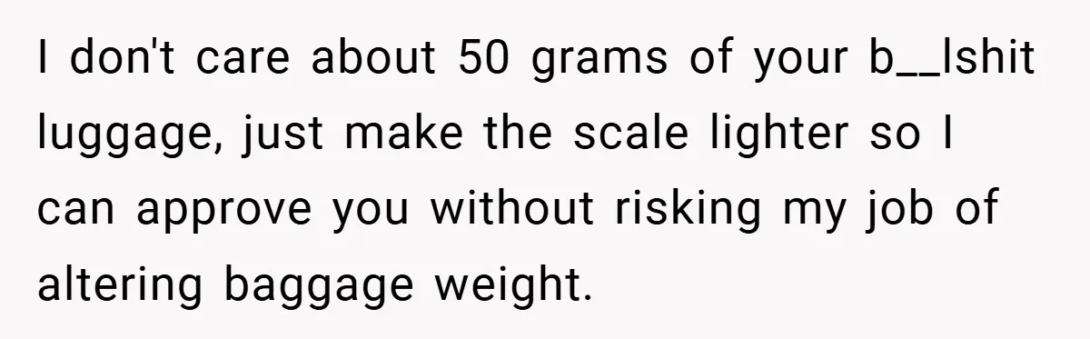 I don't care about 50 grams of your b__lshit luggage, just make the scale lighter so I can approve you without risking my job of altering baggage weight.