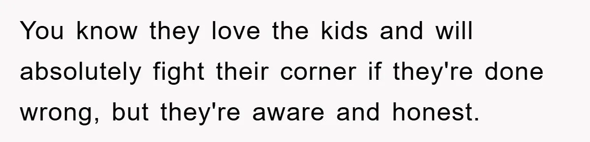 You know they love the kids and will absolutely fight their corner if they're done wrong, but they're aware and honest.