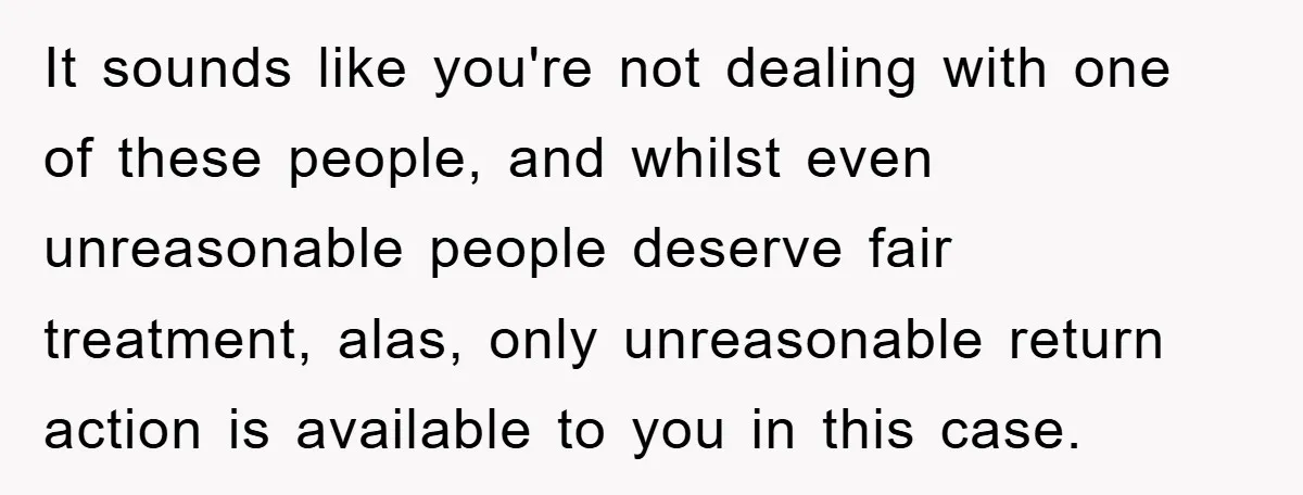 It sounds like you're not dealing with one of these people, and whilst even unreasonable people deserve fair treatment, alas, only unreasonable return action is available to you in this...