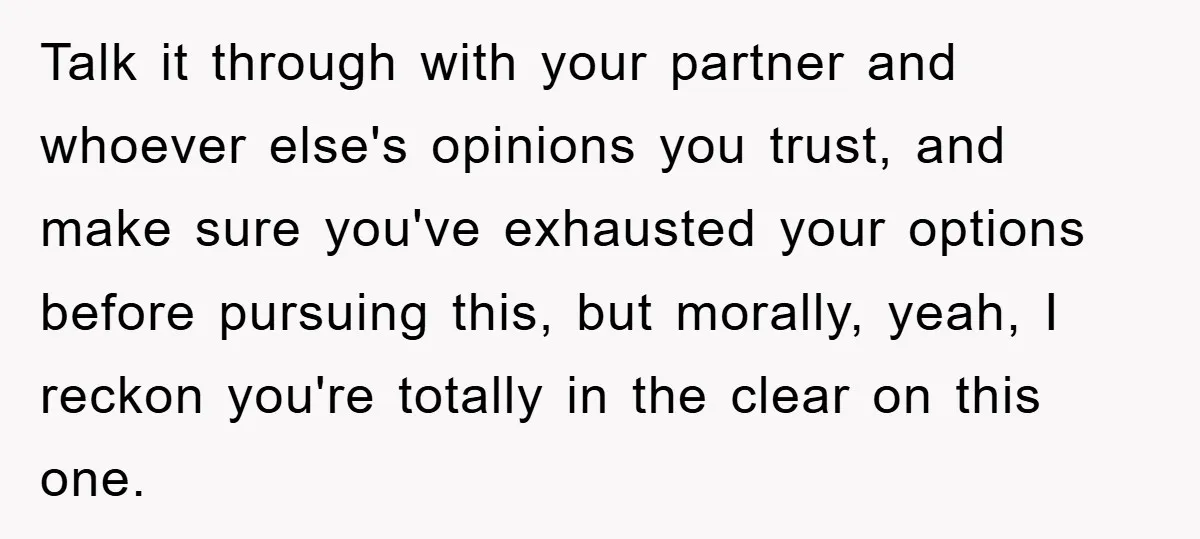 Talk it through with your partner and whoever else's opinions you trust, and make sure you've exhausted your options before pursuing this, but morally, yeah, I reckon you're totally in...