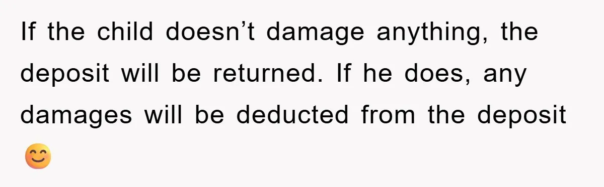 If the child doesn’t damage anything, the deposit will be returned. If he does, any damages will be deducted from the deposit 😊