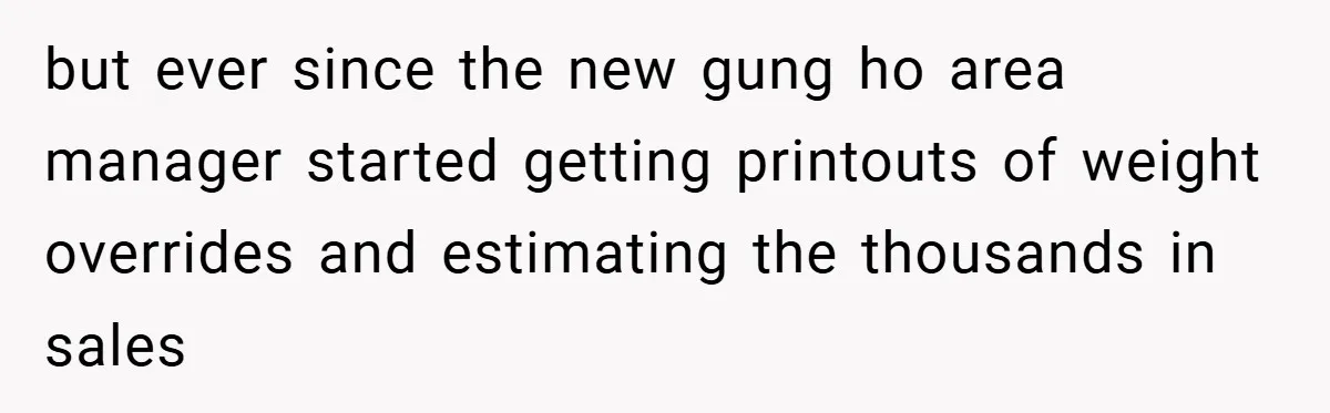 but ever since the new gung ho area manager started getting printouts of weight overrides and estimating the thousands in sales