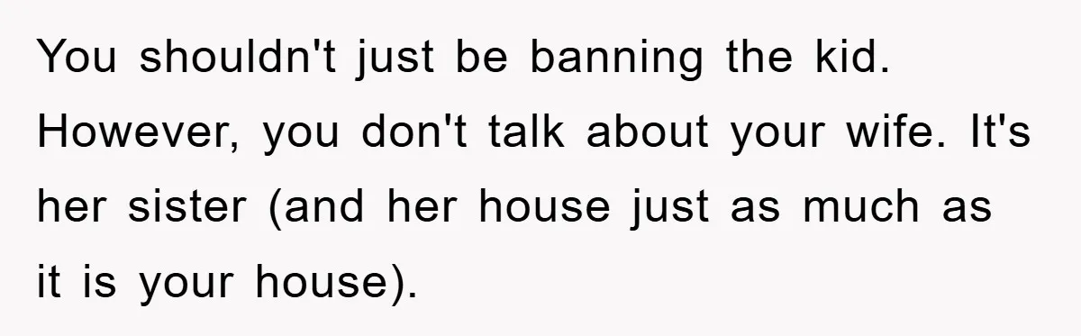 You shouldn't just be banning the kid. However, you don't talk about your wife. It's her sister (and her house just as much as it is your house).