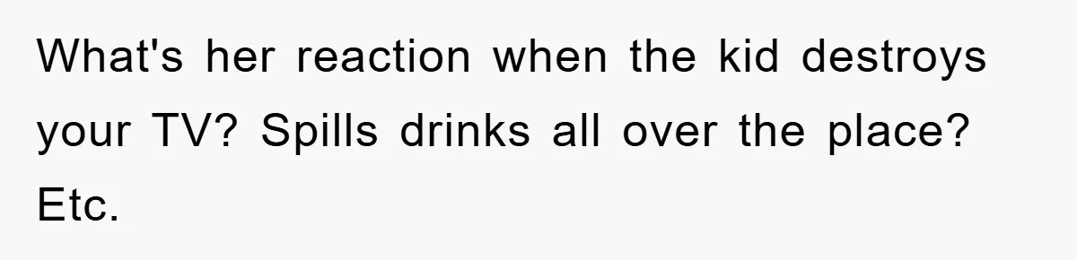 What's her reaction when the kid destroys your TV? Spills drinks all over the place? Etc.
