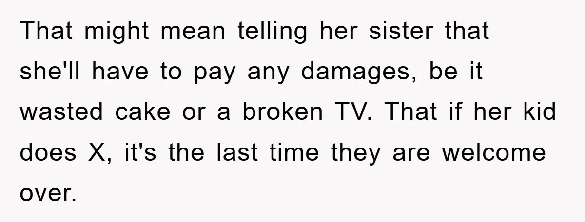 That might mean telling her sister that she'll have to pay any damages, be it wasted cake or a broken TV. That if her kid does X, it's the last...