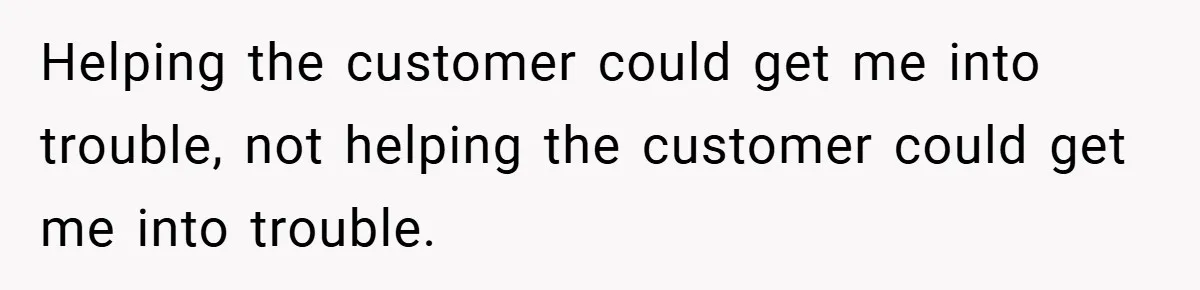 Helping the customer could get me into trouble, not helping the customer could get me into trouble.