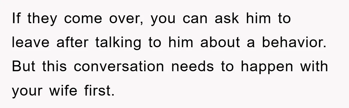 If they come over, you can ask him to leave after talking to him about a behavior. But this conversation needs to happen with your wife first.