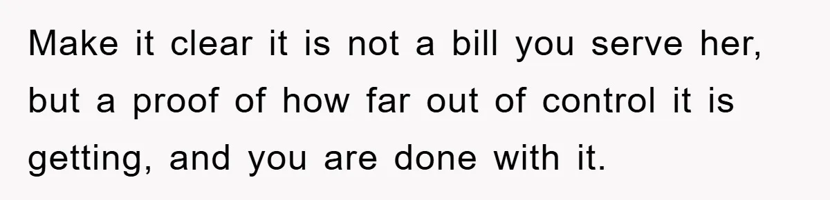 Make it clear it is not a bill you serve her, but a proof of how far out of control it is getting, and you are done with it.