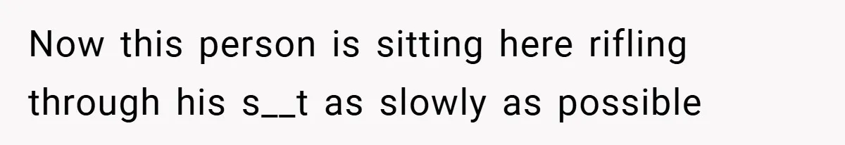 Now this person is sitting here rifling through his s__t as slowly as possible