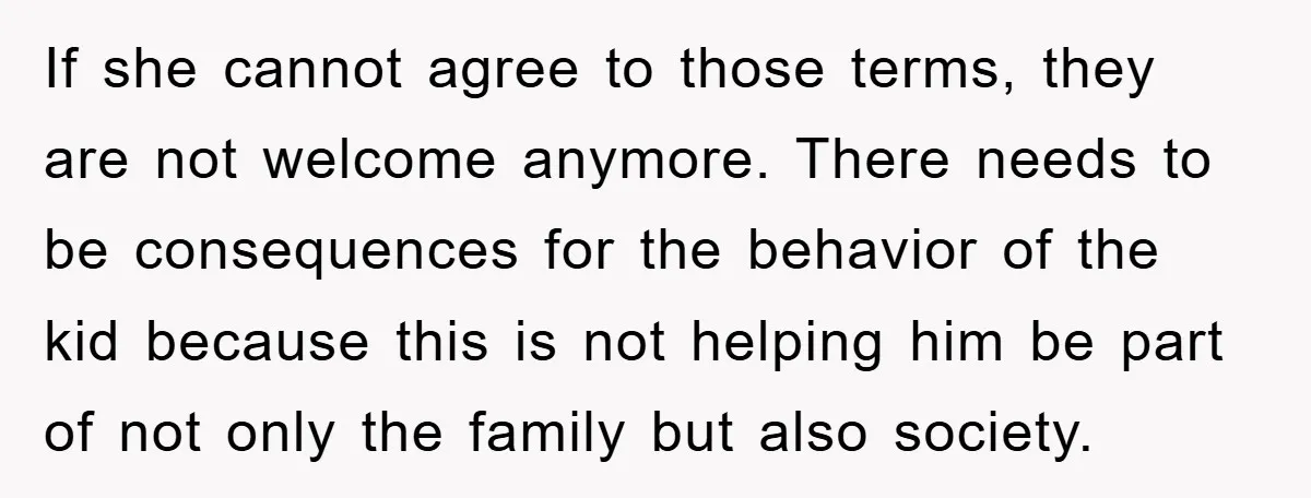If she cannot agree to those terms, they are not welcome anymore. There needs to be consequences for the behavior of the kid because this is not helping him be...