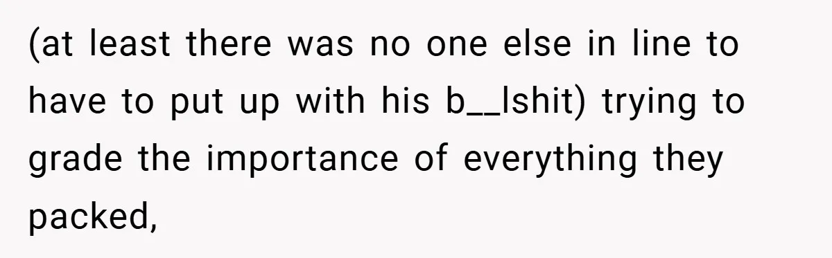 (at least there was no one else in line to have to put up with his b__lshit) trying to grade the importance of everything they packed,