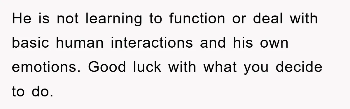 He is not learning to function or deal with basic human interactions and his own emotions. Good luck with what you decide to do.