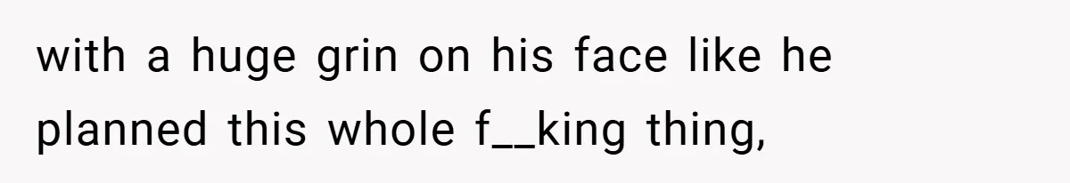with a huge grin on his face like he planned this whole f__king thing,