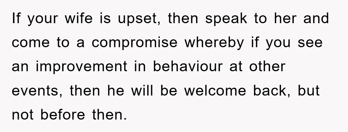 If your wife is upset, then speak to her and come to a compromise whereby if you see an improvement in behaviour at other events, then he will be welcome...