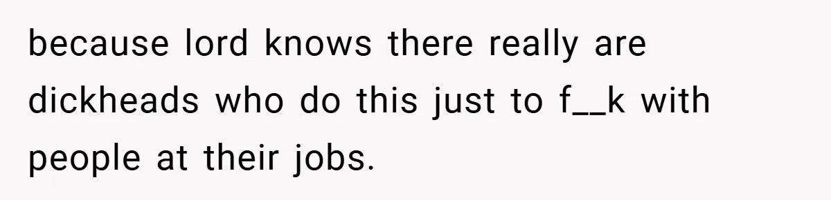 because lord knows there really are dickheads who do this just to f__k with people at their jobs.