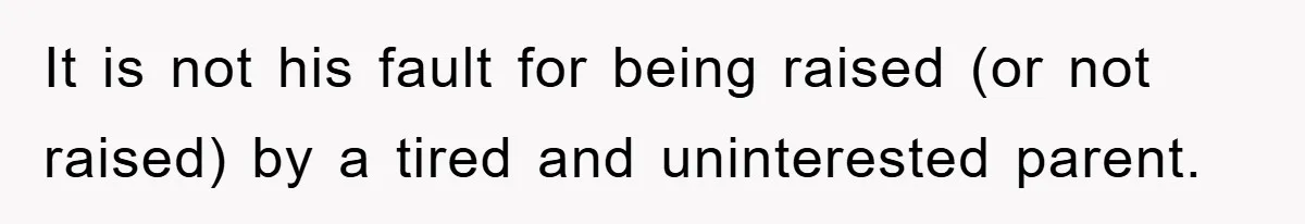 It is not his fault for being raised (or not raised) by a tired and uninterested parent.