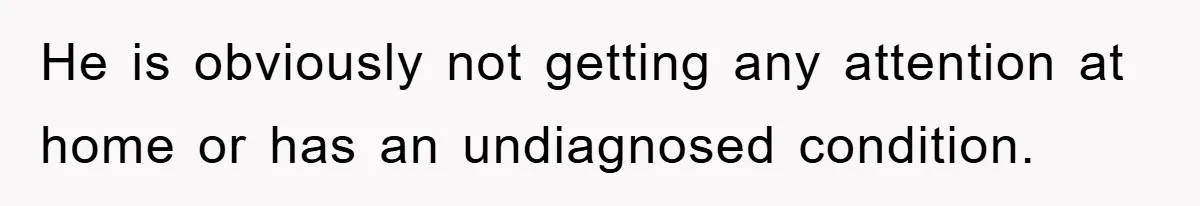 He is obviously not getting any attention at home or has an undiagnosed condition.