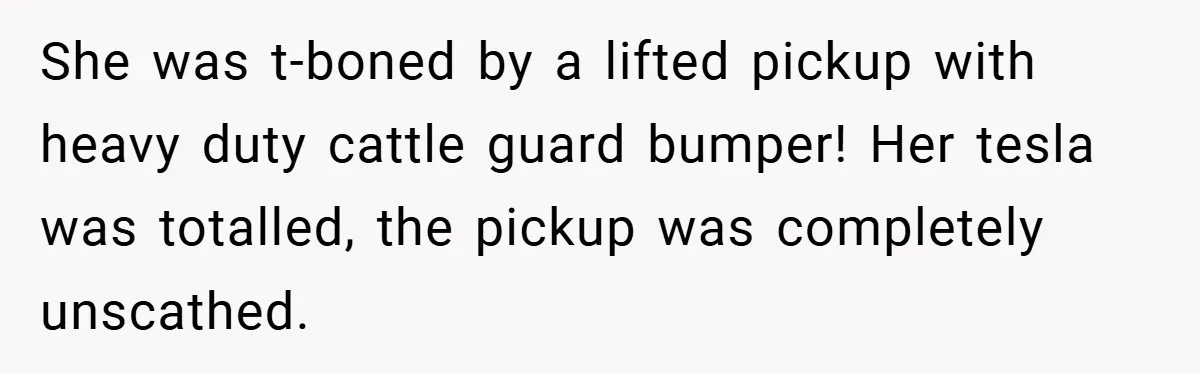 Fuel Truck Driver Blocked by Tesla Driver - So He Made Her Wait an Hour Before She Crashed Her Car She was t-boned by a lifted pickup with heavy duty cattle guard bumper! Her tesla was totalled, the pickup was completely unscathed.