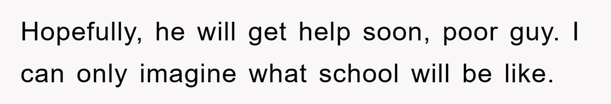 Hopefully, he will get help soon, poor guy. I can only imagine what school will be like.