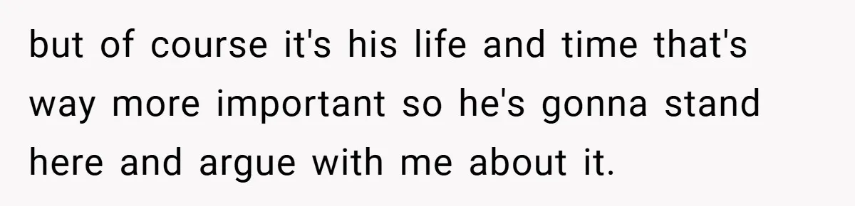 but of course it's his life and time that's way more important so he's gonna stand here and argue with me about it.