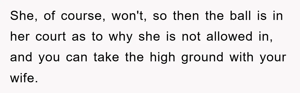 She, of course, won't, so then the ball is in her court as to why she is not allowed in, and you can take the high ground with your wife.