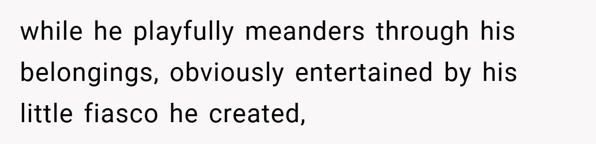 while he playfully meanders through his belongings, obviously entertained by his little fiasco he created,