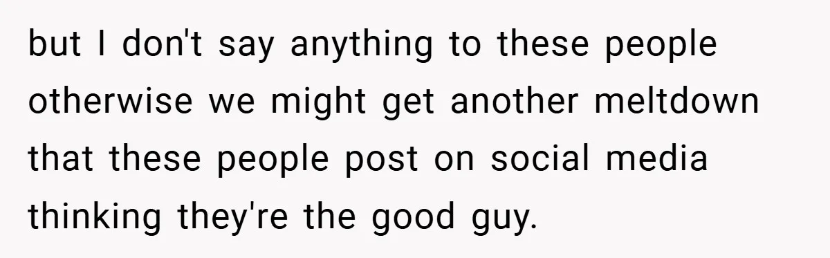 but I don't say anything to these people otherwise we might get another meltdown that these people post on social media thinking they're the good guy.