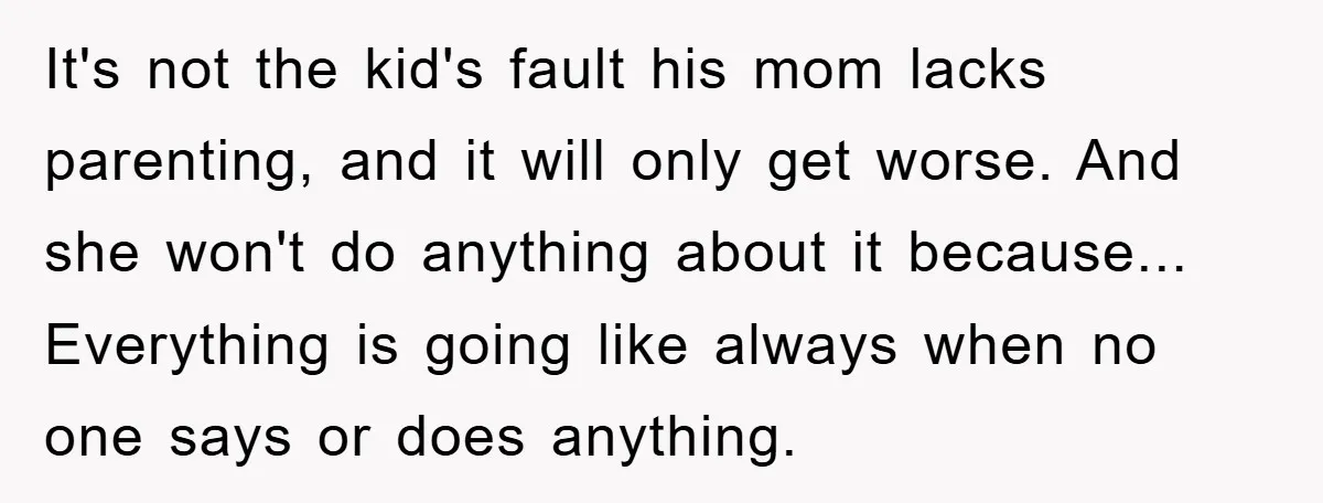 It's not the kid's fault his mom lacks parenting, and it will only get worse. And she won't do anything about it because... Everything is going like always when no...